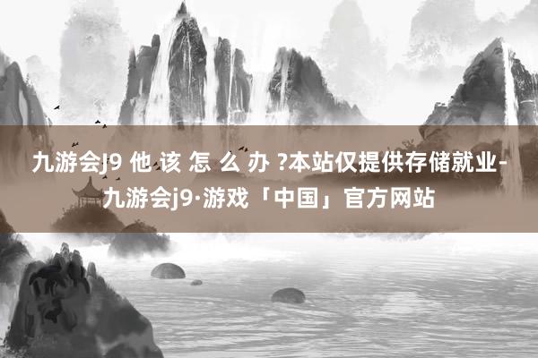 九游会J9 他 该 怎 么 办 ?本站仅提供存储就业-九游会j9·游戏「中国」官方网站