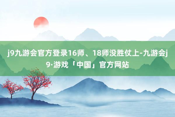 j9九游会官方登录16师、18师没胜仗上-九游会j9·游戏「中国」官方网站