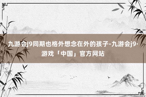 九游会J9同期也格外想念在外的孩子-九游会j9·游戏「中国」官方网站