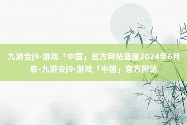 九游会j9·游戏「中国」官方网站适度2024年6月底-九游会j9·游戏「中国」官方网站