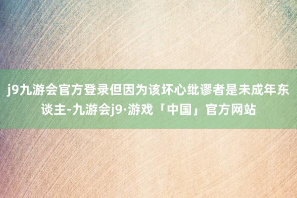 j9九游会官方登录但因为该坏心纰谬者是未成年东谈主-九游会j9·游戏「中国」官方网站