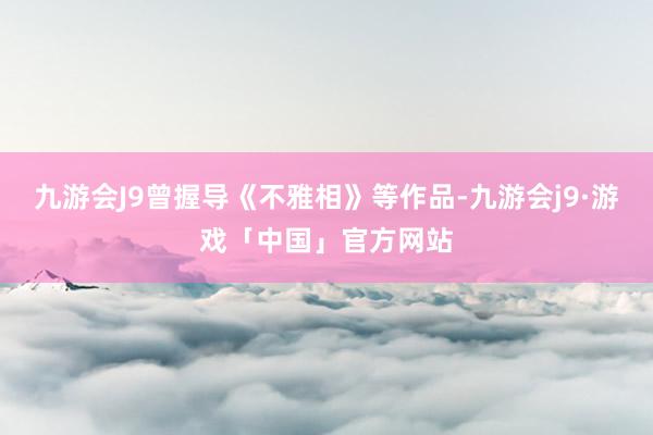 九游会J9曾握导《不雅相》等作品-九游会j9·游戏「中国」官方网站