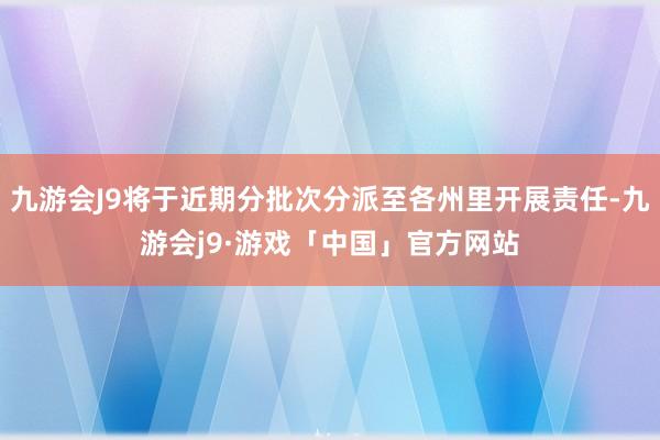 九游会J9将于近期分批次分派至各州里开展责任-九游会j9·游戏「中国」官方网站