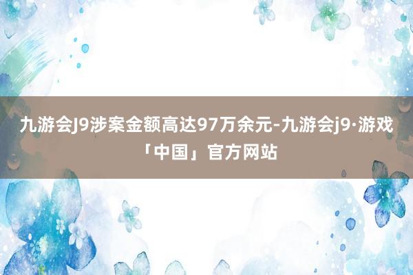 九游会J9涉案金额高达97万余元-九游会j9·游戏「中国」官方网站