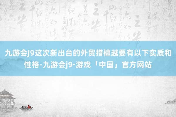 九游会J9这次新出台的外贸措檀越要有以下实质和性格-九游会j9·游戏「中国」官方网站