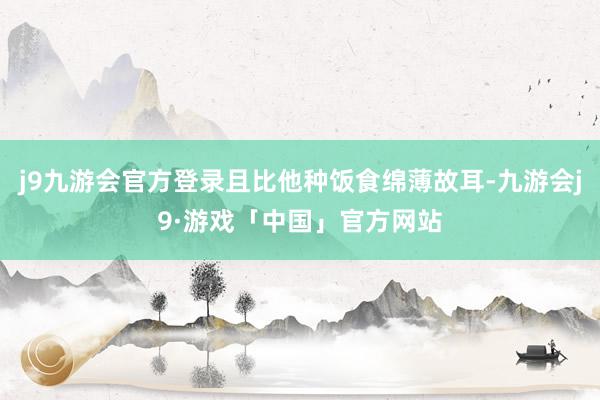 j9九游会官方登录且比他种饭食绵薄故耳-九游会j9·游戏「中国」官方网站