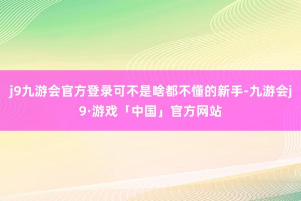 j9九游会官方登录可不是啥都不懂的新手-九游会j9·游戏「中国」官方网站