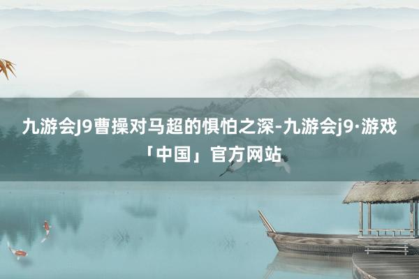 九游会J9曹操对马超的惧怕之深-九游会j9·游戏「中国」官方网站