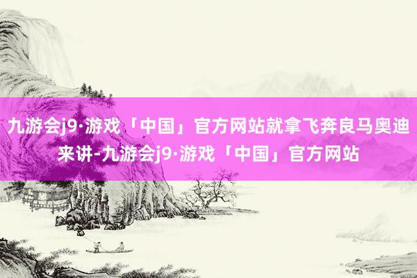 九游会j9·游戏「中国」官方网站就拿飞奔良马奥迪来讲-九游会j9·游戏「中国」官方网站