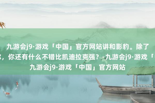 九游会j9·游戏「中国」官方网站讲和影豹。除了绷直线跑不外你，你还有什么不错比凯迪拉克强？-九游会j9·游戏「中国」官方网站