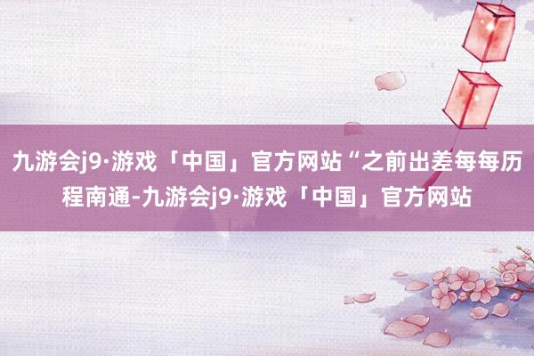 九游会j9·游戏「中国」官方网站“之前出差每每历程南通-九游会j9·游戏「中国」官方网站