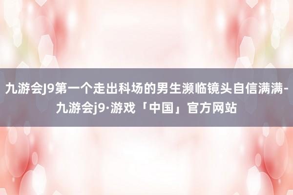 九游会J9第一个走出科场的男生濒临镜头自信满满-九游会j9·游戏「中国」官方网站