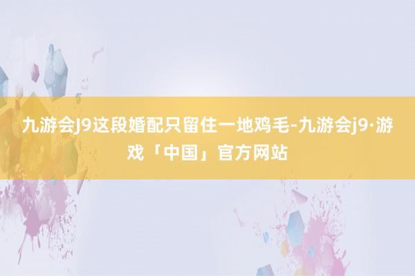 九游会J9这段婚配只留住一地鸡毛-九游会j9·游戏「中国」官方网站