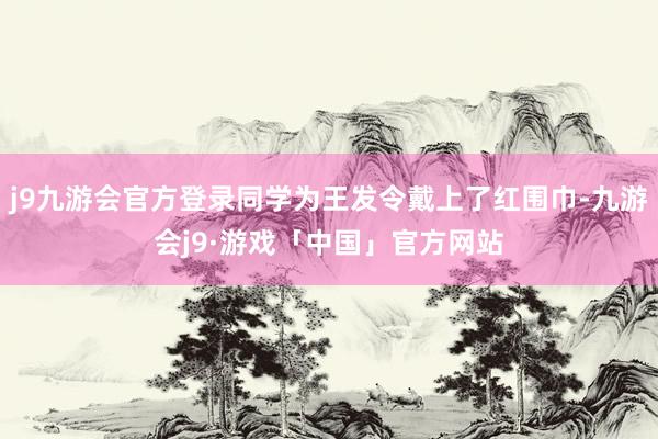 j9九游会官方登录同学为王发令戴上了红围巾-九游会j9·游戏「中国」官方网站