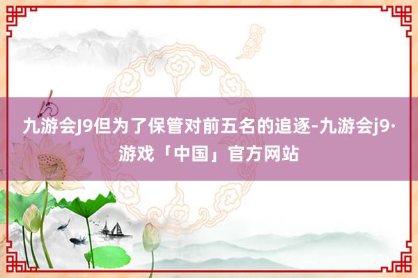 九游会J9但为了保管对前五名的追逐-九游会j9·游戏「中国」官方网站