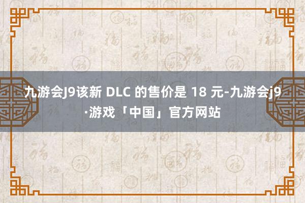 九游会J9该新 DLC 的售价是 18 元-九游会j9·游戏「中国」官方网站