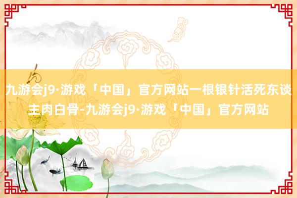 九游会j9·游戏「中国」官方网站一根银针活死东谈主肉白骨-九游会j9·游戏「中国」官方网站