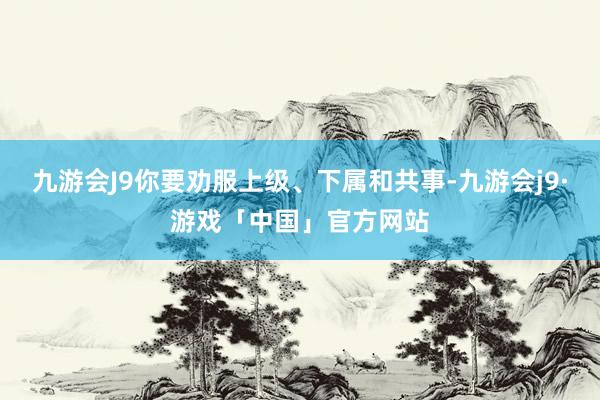 九游会J9你要劝服上级、下属和共事-九游会j9·游戏「中国」官方网站