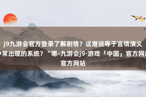 j9九游会官方登录了解剧情？这难谈等于言情演义中常出现的系统？“嗯-九游会j9·游戏「中国」官方网站