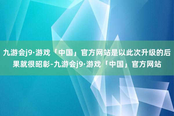 九游会j9·游戏「中国」官方网站是以此次升级的后果就很昭彰-九游会j9·游戏「中国」官方网站