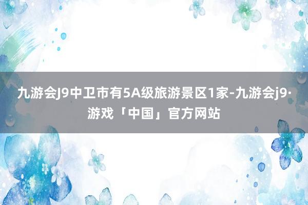 九游会J9中卫市有5A级旅游景区1家-九游会j9·游戏「中国」官方网站