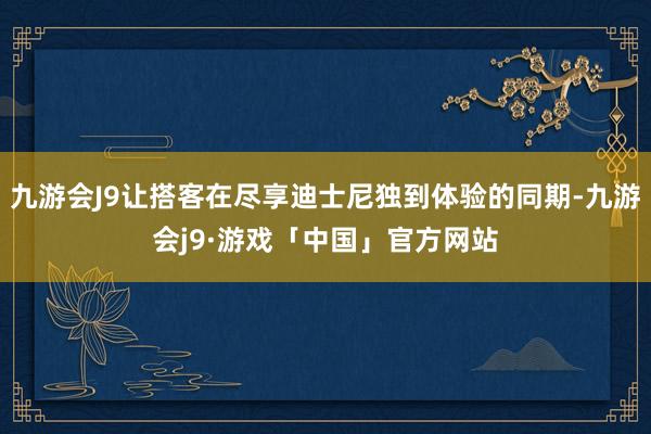 九游会J9让搭客在尽享迪士尼独到体验的同期-九游会j9·游戏「中国」官方网站