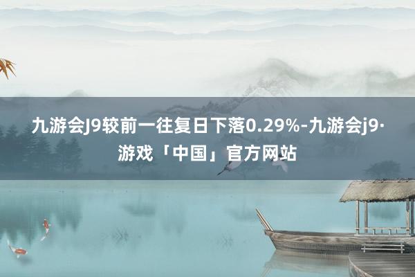 九游会J9较前一往复日下落0.29%-九游会j9·游戏「中国」官方网站