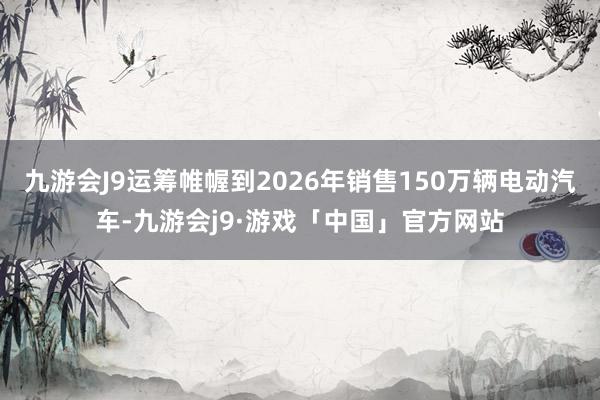 九游会J9运筹帷幄到2026年销售150万辆电动汽车-九游会j9·游戏「中国」官方网站