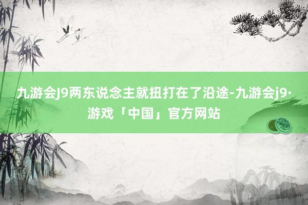 九游会J9两东说念主就扭打在了沿途-九游会j9·游戏「中国」官方网站