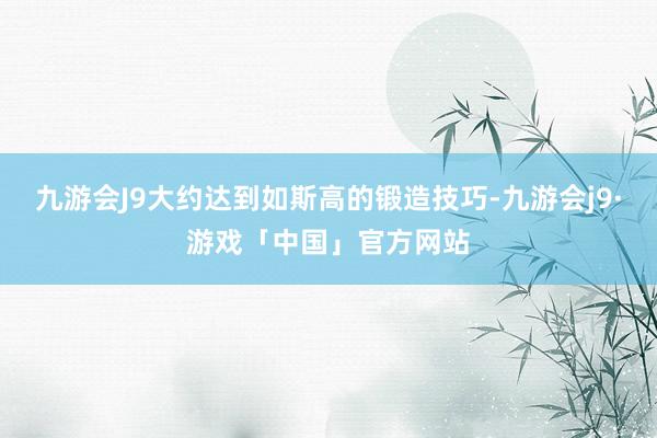 九游会J9大约达到如斯高的锻造技巧-九游会j9·游戏「中国」官方网站