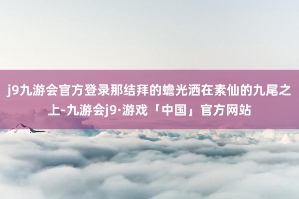 j9九游会官方登录那结拜的蟾光洒在素仙的九尾之上-九游会j9·游戏「中国」官方网站