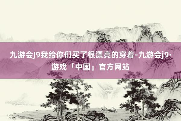 九游会J9我给你们买了很漂亮的穿着-九游会j9·游戏「中国」官方网站