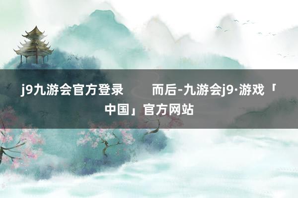 j9九游会官方登录        而后-九游会j9·游戏「中国」官方网站