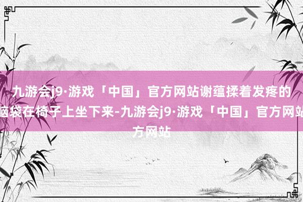 九游会j9·游戏「中国」官方网站谢蕴揉着发疼的脑袋在椅子上坐下来-九游会j9·游戏「中国」官方网站