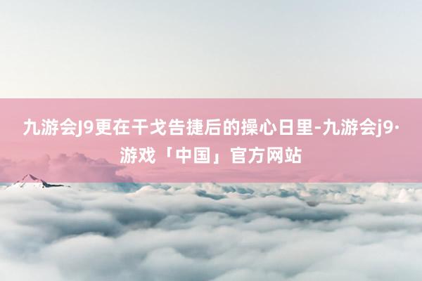 九游会J9更在干戈告捷后的操心日里-九游会j9·游戏「中国」官方网站