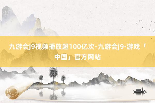 九游会J9视频播放超100亿次-九游会j9·游戏「中国」官方网站