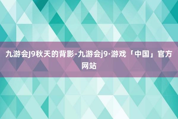 九游会J9秋天的背影-九游会j9·游戏「中国」官方网站