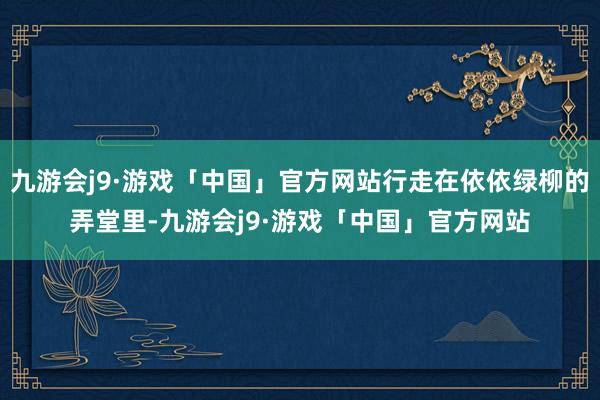 九游会j9·游戏「中国」官方网站行走在依依绿柳的弄堂里-九游会j9·游戏「中国」官方网站