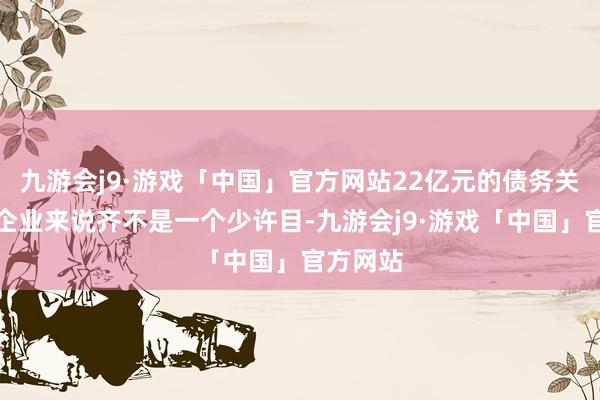 九游会j9·游戏「中国」官方网站22亿元的债务关于任何企业来说齐不是一个少许目-九游会j9·游戏「中国」官方网站