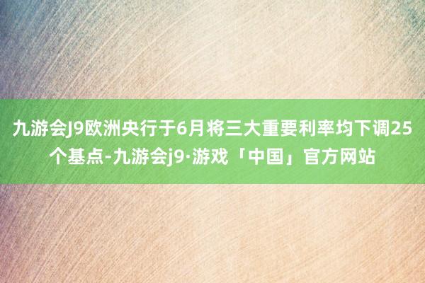 九游会J9欧洲央行于6月将三大重要利率均下调25个基点-九游会j9·游戏「中国」官方网站