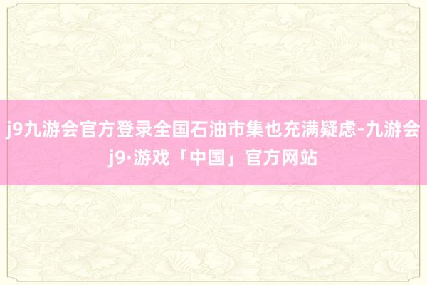 j9九游会官方登录全国石油市集也充满疑虑-九游会j9·游戏「中国」官方网站