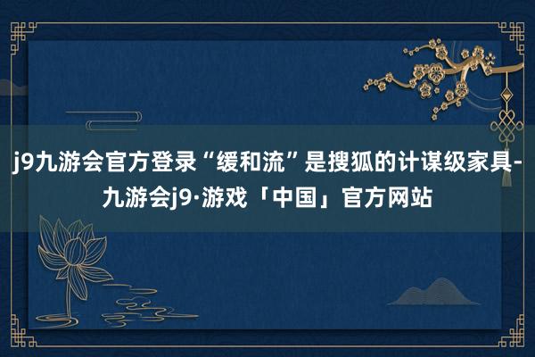 j9九游会官方登录“缓和流”是搜狐的计谋级家具-九游会j9·游戏「中国」官方网站