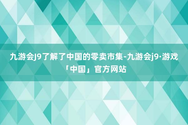 九游会J9了解了中国的零卖市集-九游会j9·游戏「中国」官方网站