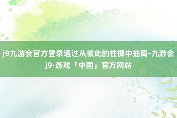 j9九游会官方登录通过从彼此的性掷中抽离-九游会j9·游戏「中国」官方网站