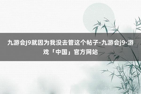 九游会J9就因为我没去管这个帖子-九游会j9·游戏「中国」官方网站