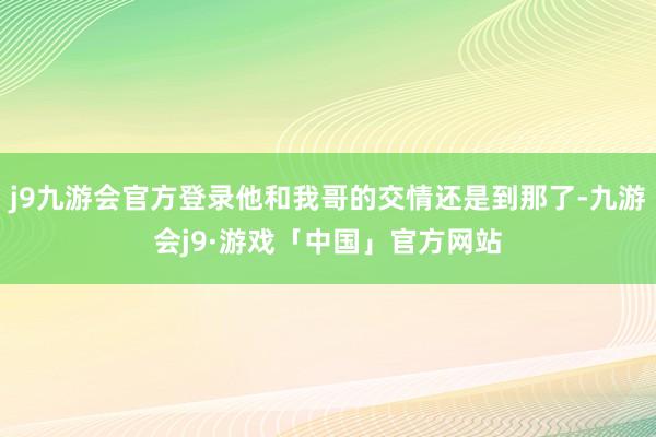 j9九游会官方登录他和我哥的交情还是到那了-九游会j9·游戏「中国」官方网站