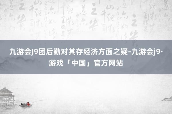 九游会J9团后勤对其存经济方面之疑-九游会j9·游戏「中国」官方网站