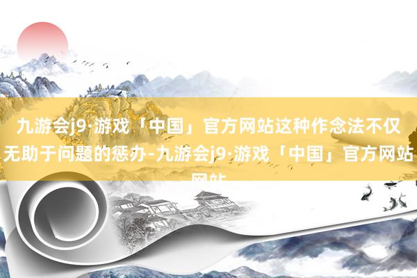 九游会j9·游戏「中国」官方网站这种作念法不仅无助于问题的惩办-九游会j9·游戏「中国」官方网站