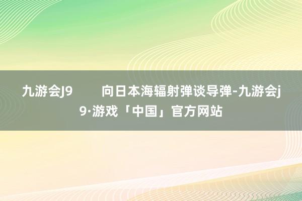 九游会J9        向日本海辐射弹谈导弹-九游会j9·游戏「中国」官方网站