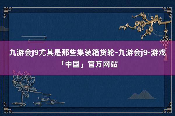 九游会J9尤其是那些集装箱货轮-九游会j9·游戏「中国」官方网站